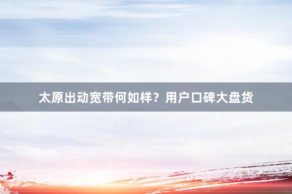 太原出动宽带何如样？用户口碑大盘货