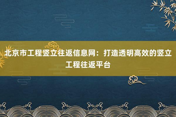 北京市工程竖立往返信息网：打造透明高效的竖立工程往返平台